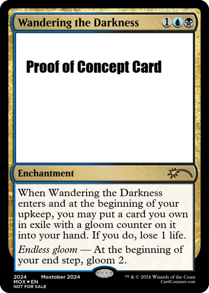 Wandering the Darkness
1UB - Uncommon
Enchantment
When Wandering the Darkness enters and at the beginning of your upkeep, you may put a card you own in exile with a gloom counter on it into your hand. If you do, lose 1 life.
Endless gloom - At the beginning of your end step, gloom 2.